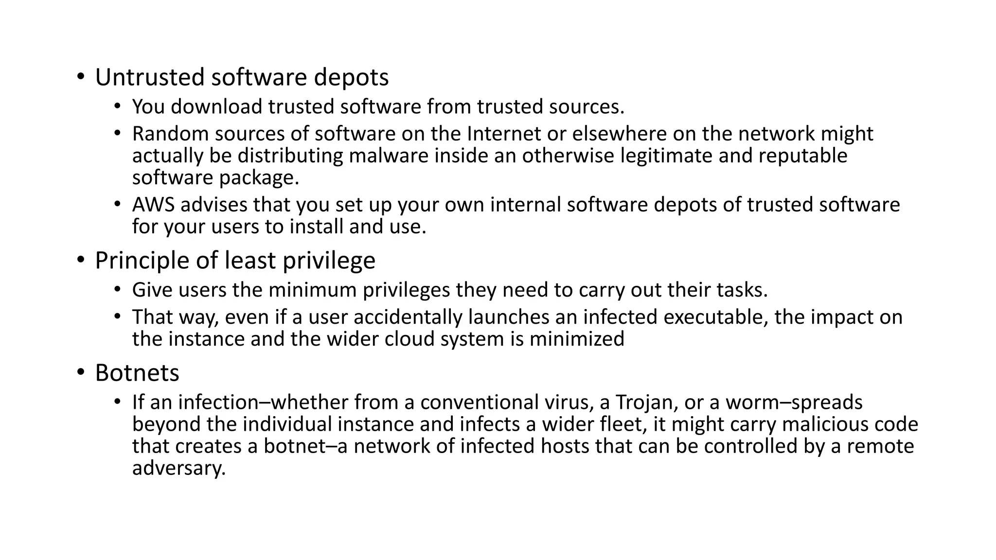 • Untrusted software depots
• You download trusted software from trusted sources.
• Random sources of software on the Internet or elsewhere on the network might
actually be distributing malware inside an otherwise legitimate and reputable
software package.
• AWS advises that you set up your own internal software depots of trusted software
for your users to install and use.
• Principle of least privilege
• Give users the minimum privileges they need to carry out their tasks.
• That way, even if a user accidentally launches an infected executable, the impact on
the instance and the wider cloud system is minimized
• Botnets
• If an infection–whether from a conventional virus, a Trojan, or a worm–spreads
beyond the individual instance and infects a wider fleet, it might carry malicious code
that creates a botnet–a network of infected hosts that can be controlled by a remote
adversary.
 