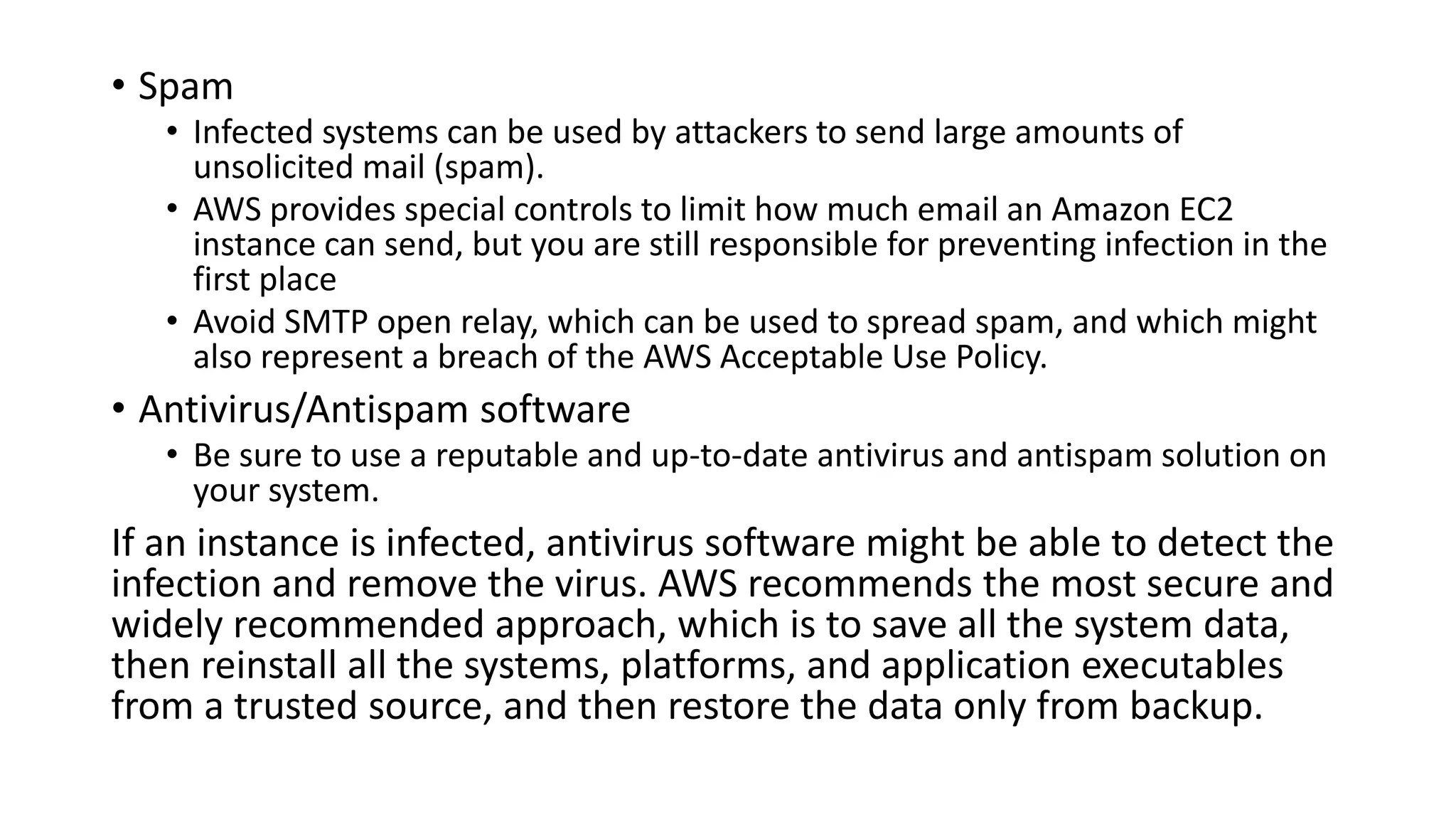 • Spam
• Infected systems can be used by attackers to send large amounts of
unsolicited mail (spam).
• AWS provides special controls to limit how much email an Amazon EC2
instance can send, but you are still responsible for preventing infection in the
first place
• Avoid SMTP open relay, which can be used to spread spam, and which might
also represent a breach of the AWS Acceptable Use Policy.
• Antivirus/Antispam software
• Be sure to use a reputable and up-to-date antivirus and antispam solution on
your system.
If an instance is infected, antivirus software might be able to detect the
infection and remove the virus. AWS recommends the most secure and
widely recommended approach, which is to save all the system data,
then reinstall all the systems, platforms, and application executables
from a trusted source, and then restore the data only from backup.
 