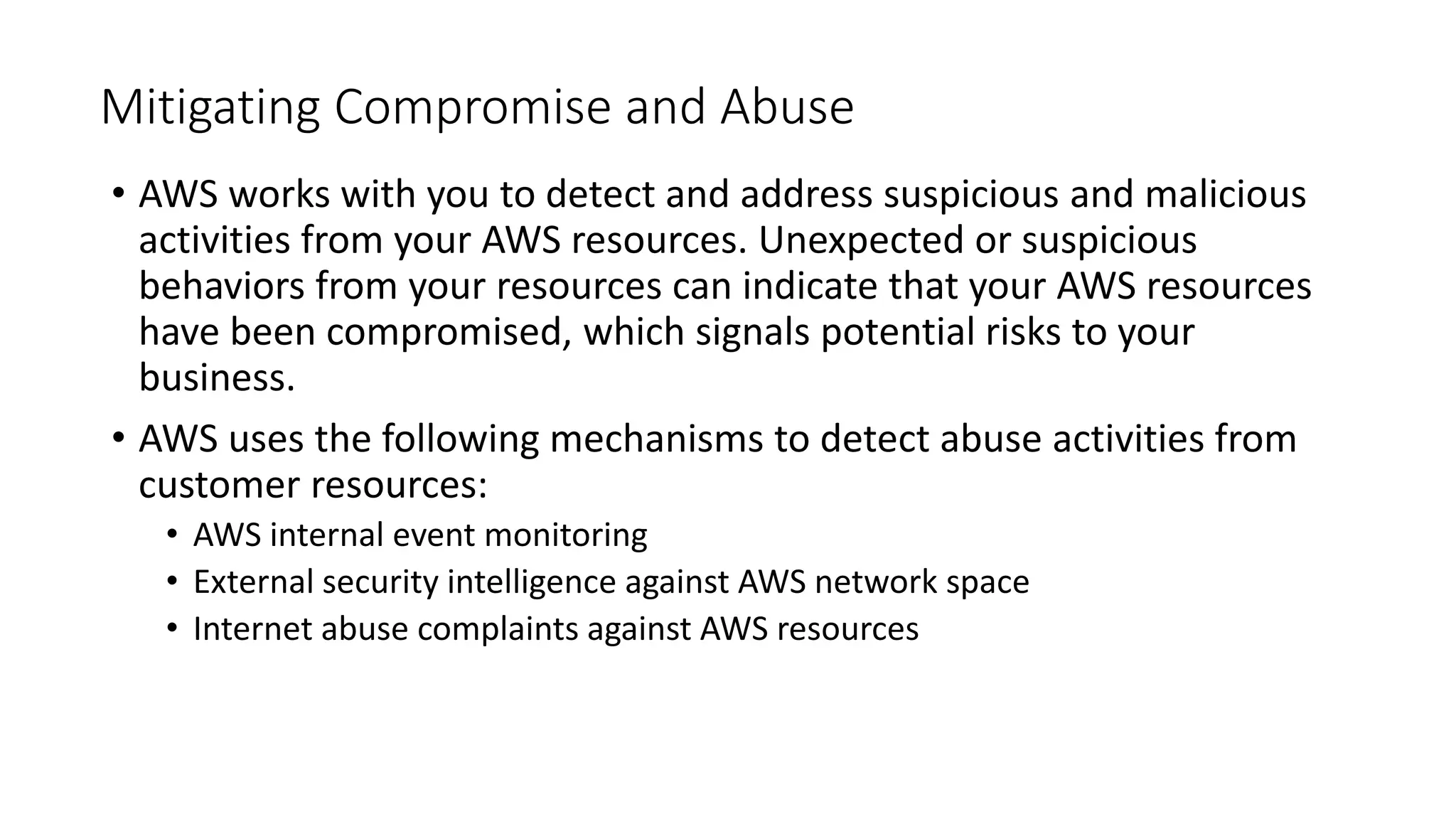 Mitigating Compromise and Abuse
• AWS works with you to detect and address suspicious and malicious
activities from your AWS resources. Unexpected or suspicious
behaviors from your resources can indicate that your AWS resources
have been compromised, which signals potential risks to your
business.
• AWS uses the following mechanisms to detect abuse activities from
customer resources:
• AWS internal event monitoring
• External security intelligence against AWS network space
• Internet abuse complaints against AWS resources
 