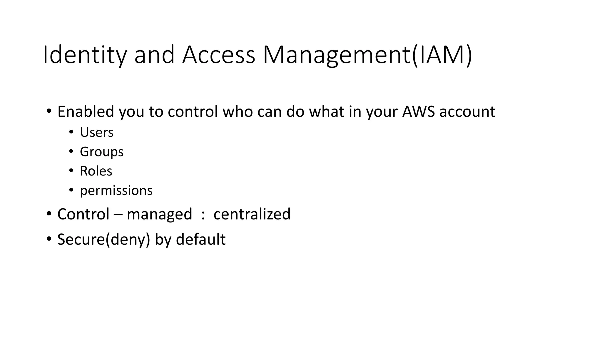 Identity and Access Management(IAM)
• Enabled you to control who can do what in your AWS account
• Users
• Groups
• Roles
• permissions
• Control – managed : centralized
• Secure(deny) by default
 
