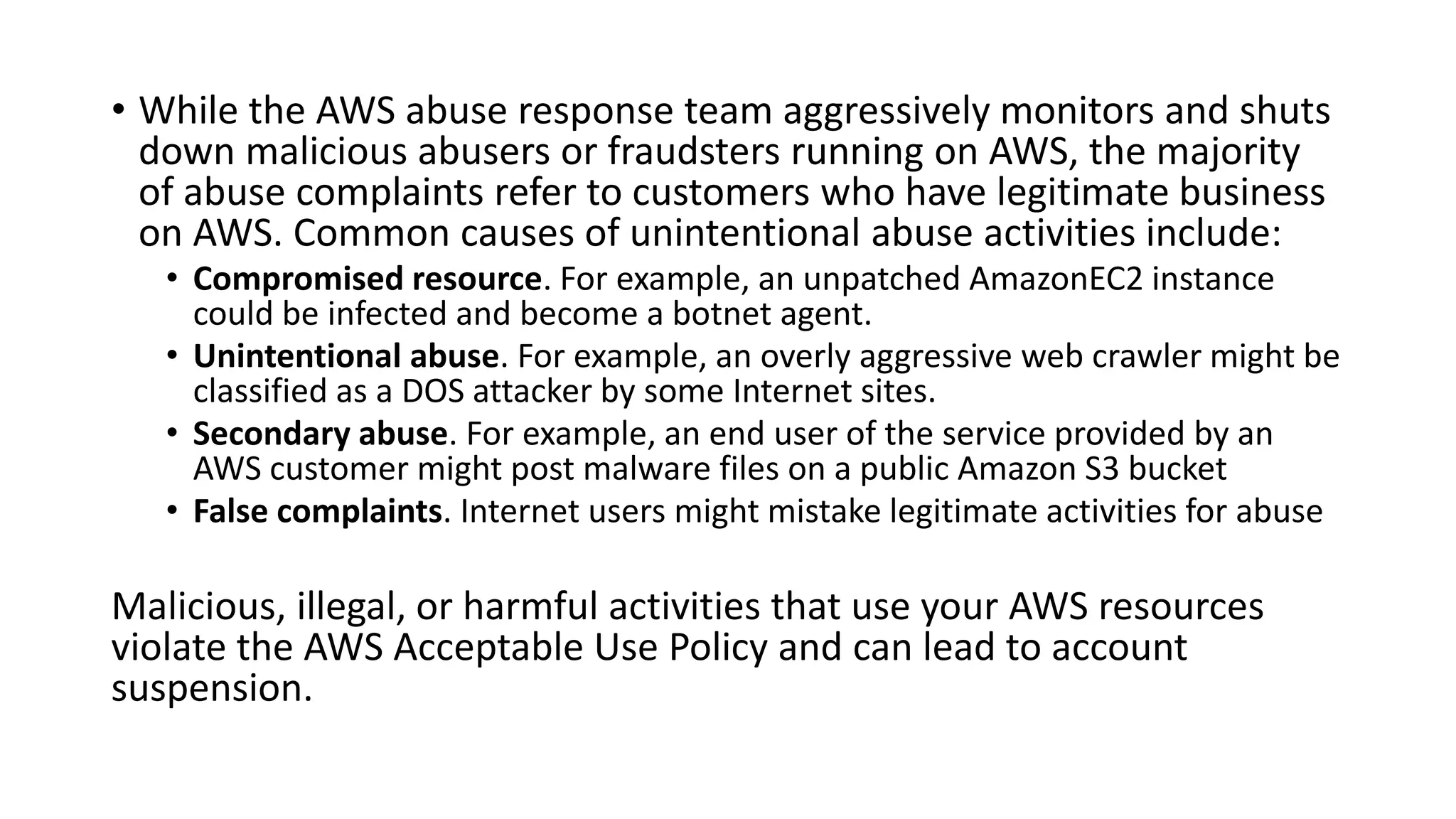 • While the AWS abuse response team aggressively monitors and shuts
down malicious abusers or fraudsters running on AWS, the majority
of abuse complaints refer to customers who have legitimate business
on AWS. Common causes of unintentional abuse activities include:
• Compromised resource. For example, an unpatched AmazonEC2 instance
could be infected and become a botnet agent.
• Unintentional abuse. For example, an overly aggressive web crawler might be
classified as a DOS attacker by some Internet sites.
• Secondary abuse. For example, an end user of the service provided by an
AWS customer might post malware files on a public Amazon S3 bucket
• False complaints. Internet users might mistake legitimate activities for abuse
Malicious, illegal, or harmful activities that use your AWS resources
violate the AWS Acceptable Use Policy and can lead to account
suspension.
 