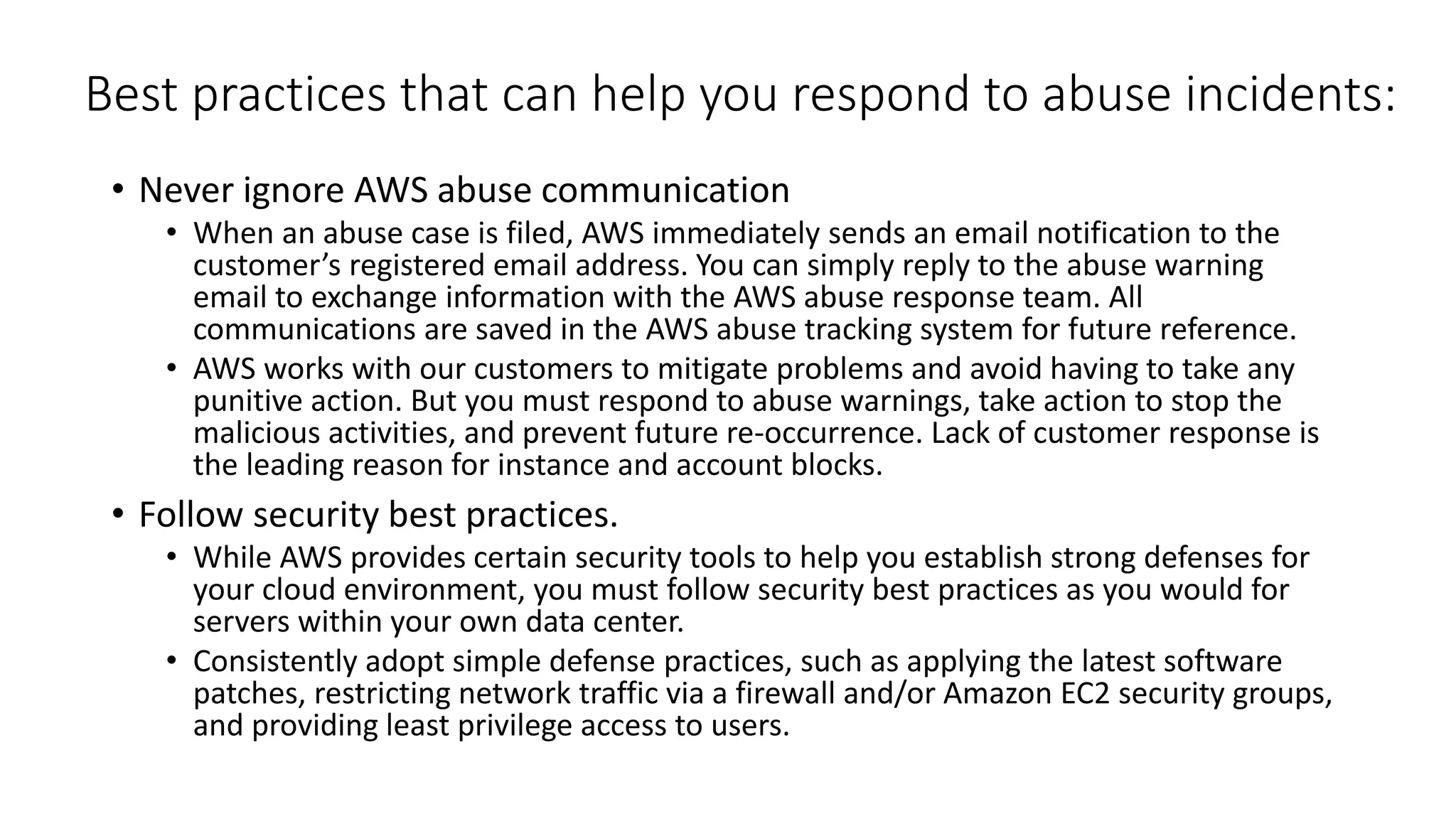 Best practices that can help you respond to abuse incidents:
• Never ignore AWS abuse communication
• When an abuse case is filed, AWS immediately sends an email notification to the
customer’s registered email address. You can simply reply to the abuse warning
email to exchange information with the AWS abuse response team. All
communications are saved in the AWS abuse tracking system for future reference.
• AWS works with our customers to mitigate problems and avoid having to take any
punitive action. But you must respond to abuse warnings, take action to stop the
malicious activities, and prevent future re-occurrence. Lack of customer response is
the leading reason for instance and account blocks.
• Follow security best practices.
• While AWS provides certain security tools to help you establish strong defenses for
your cloud environment, you must follow security best practices as you would for
servers within your own data center.
• Consistently adopt simple defense practices, such as applying the latest software
patches, restricting network traffic via a firewall and/or Amazon EC2 security groups,
and providing least privilege access to users.
 