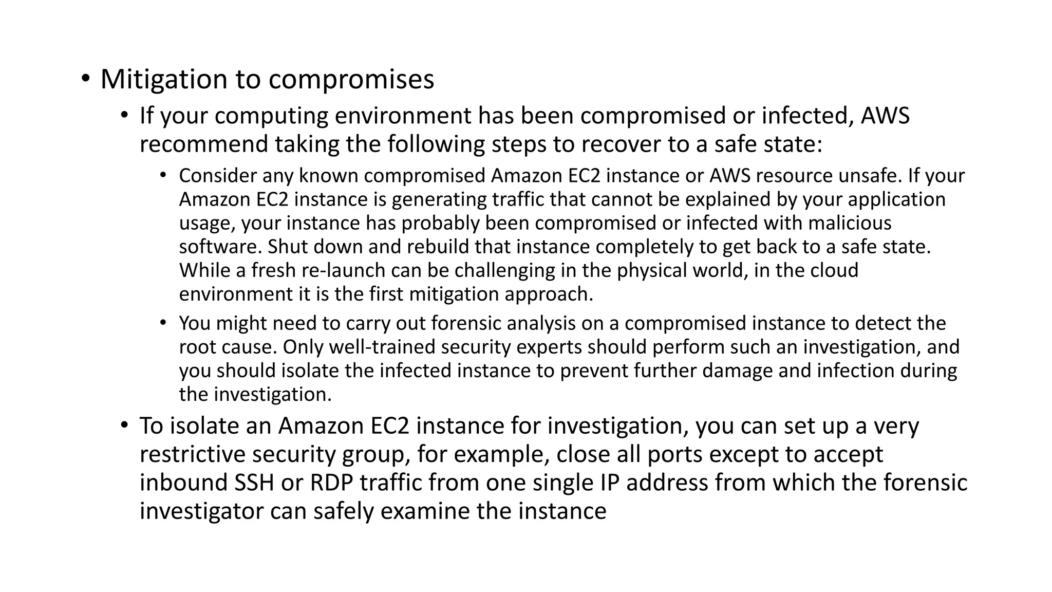 • Mitigation to compromises
• If your computing environment has been compromised or infected, AWS
recommend taking the following steps to recover to a safe state:
• Consider any known compromised Amazon EC2 instance or AWS resource unsafe. If your
Amazon EC2 instance is generating traffic that cannot be explained by your application
usage, your instance has probably been compromised or infected with malicious
software. Shut down and rebuild that instance completely to get back to a safe state.
While a fresh re-launch can be challenging in the physical world, in the cloud
environment it is the first mitigation approach.
• You might need to carry out forensic analysis on a compromised instance to detect the
root cause. Only well-trained security experts should perform such an investigation, and
you should isolate the infected instance to prevent further damage and infection during
the investigation.
• To isolate an Amazon EC2 instance for investigation, you can set up a very
restrictive security group, for example, close all ports except to accept
inbound SSH or RDP traffic from one single IP address from which the forensic
investigator can safely examine the instance
 