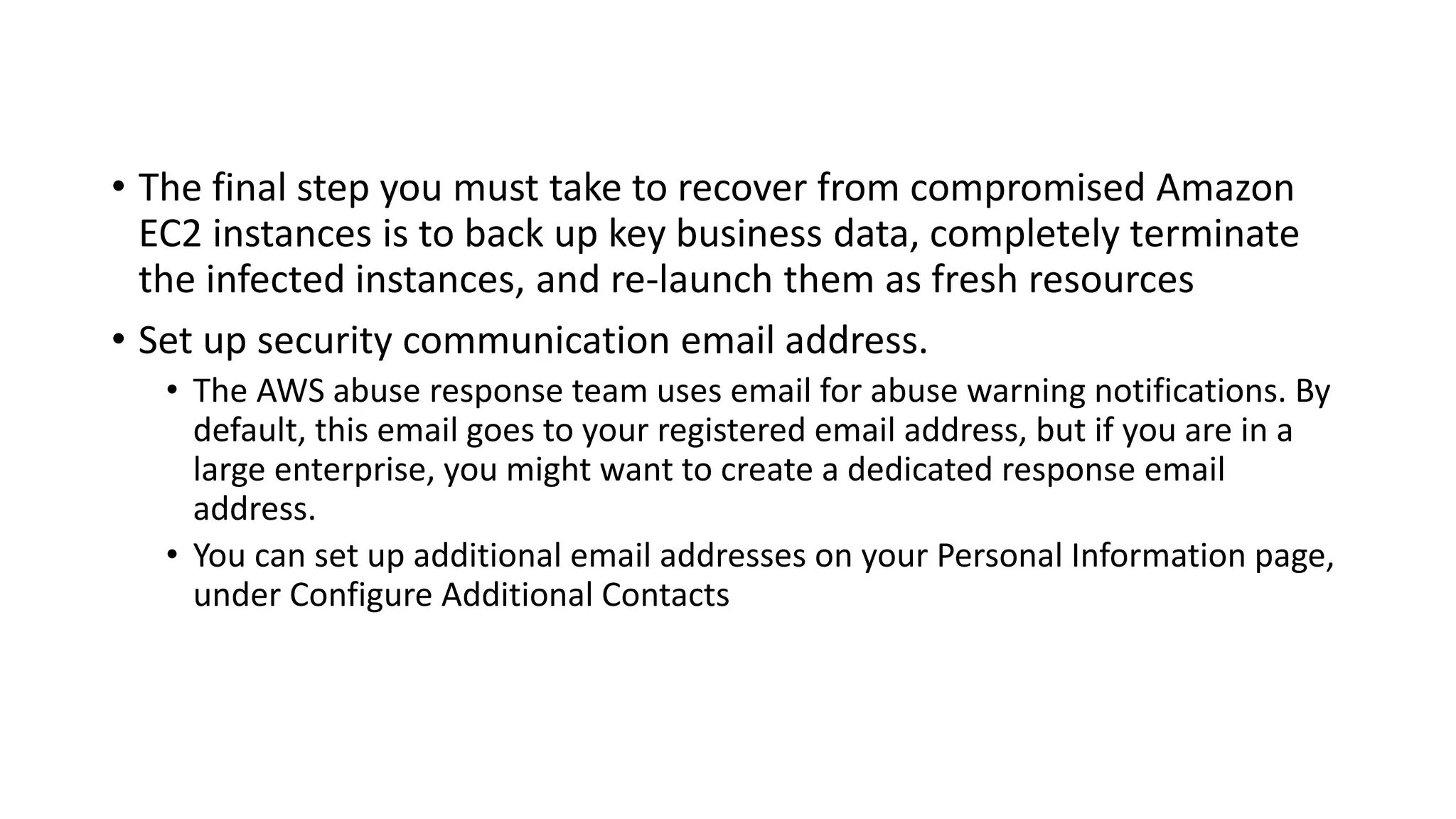 • The final step you must take to recover from compromised Amazon
EC2 instances is to back up key business data, completely terminate
the infected instances, and re-launch them as fresh resources
• Set up security communication email address.
• The AWS abuse response team uses email for abuse warning notifications. By
default, this email goes to your registered email address, but if you are in a
large enterprise, you might want to create a dedicated response email
address.
• You can set up additional email addresses on your Personal Information page,
under Configure Additional Contacts
 