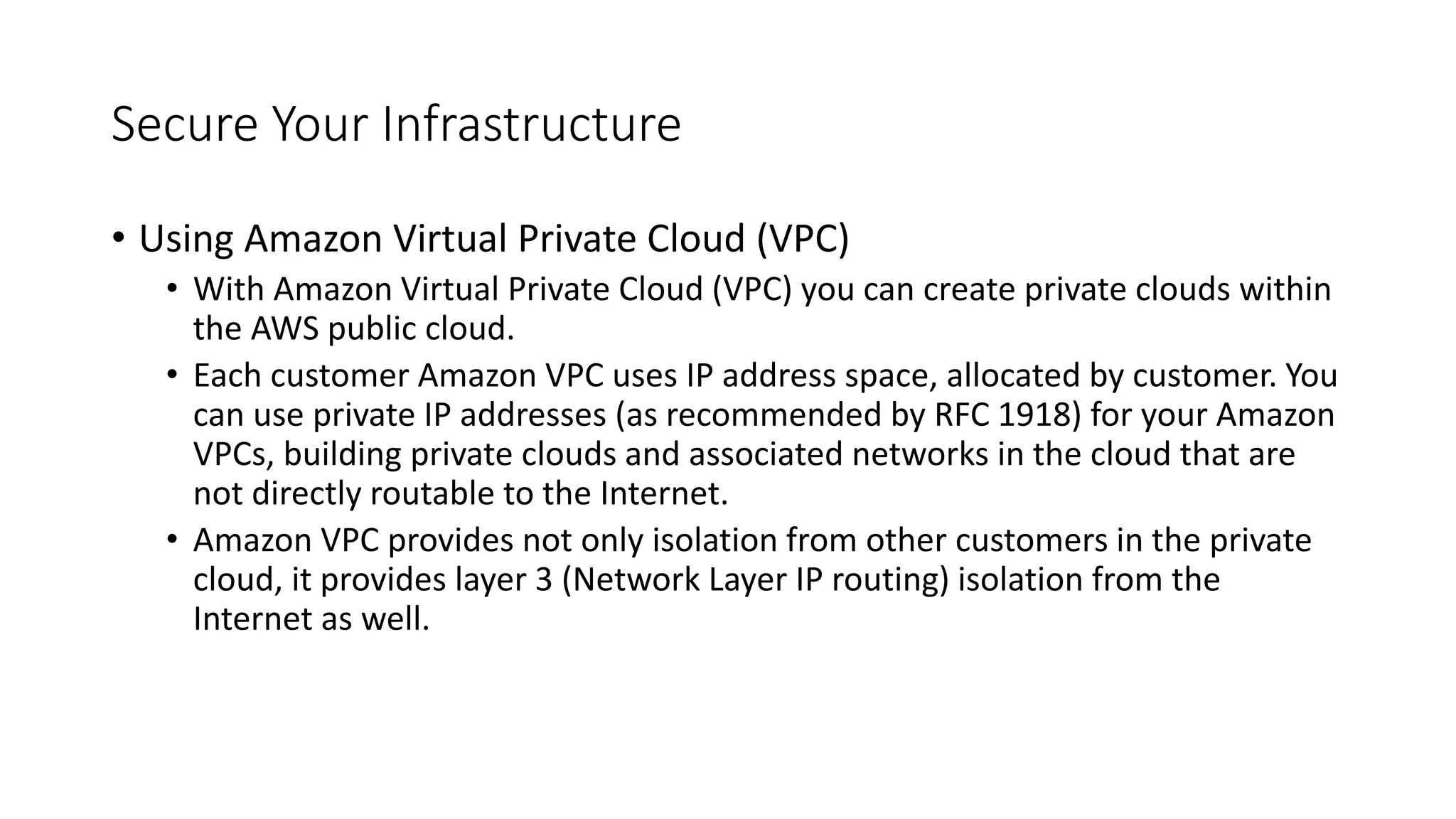 Secure Your Infrastructure
• Using Amazon Virtual Private Cloud (VPC)
• With Amazon Virtual Private Cloud (VPC) you can create private clouds within
the AWS public cloud.
• Each customer Amazon VPC uses IP address space, allocated by customer. You
can use private IP addresses (as recommended by RFC 1918) for your Amazon
VPCs, building private clouds and associated networks in the cloud that are
not directly routable to the Internet.
• Amazon VPC provides not only isolation from other customers in the private
cloud, it provides layer 3 (Network Layer IP routing) isolation from the
Internet as well.
 
