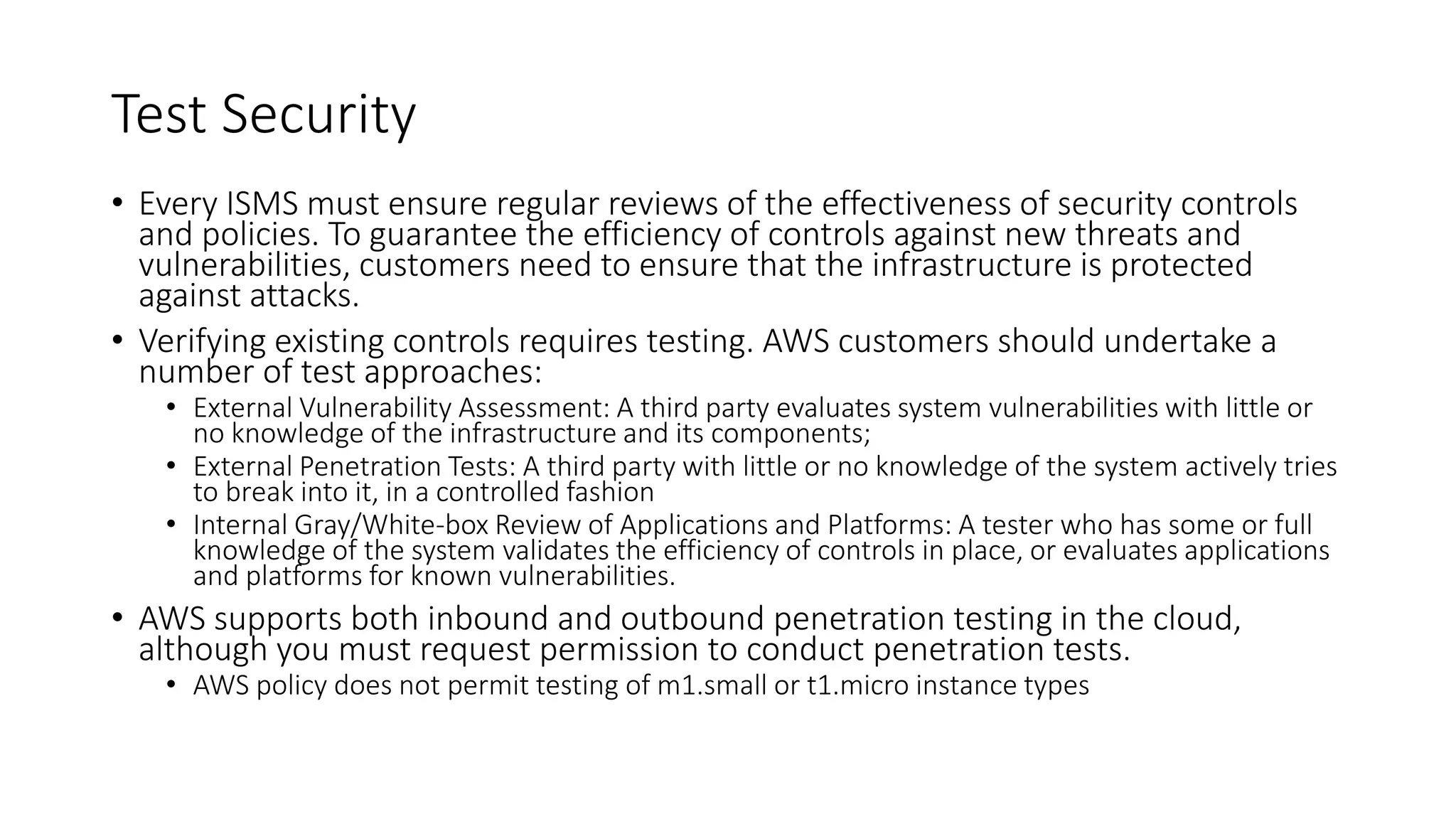 Test Security
• Every ISMS must ensure regular reviews of the effectiveness of security controls
and policies. To guarantee the efficiency of controls against new threats and
vulnerabilities, customers need to ensure that the infrastructure is protected
against attacks.
• Verifying existing controls requires testing. AWS customers should undertake a
number of test approaches:
• External Vulnerability Assessment: A third party evaluates system vulnerabilities with little or
no knowledge of the infrastructure and its components;
• External Penetration Tests: A third party with little or no knowledge of the system actively tries
to break into it, in a controlled fashion
• Internal Gray/White-box Review of Applications and Platforms: A tester who has some or full
knowledge of the system validates the efficiency of controls in place, or evaluates applications
and platforms for known vulnerabilities.
• AWS supports both inbound and outbound penetration testing in the cloud,
although you must request permission to conduct penetration tests.
• AWS policy does not permit testing of m1.small or t1.micro instance types
 