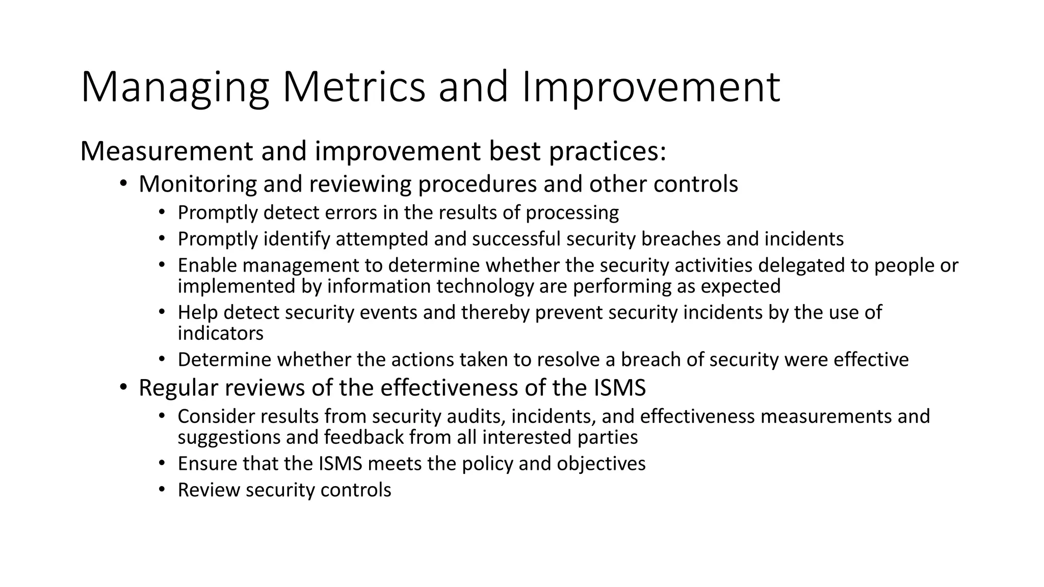 Managing Metrics and Improvement
Measurement and improvement best practices:
• Monitoring and reviewing procedures and other controls
• Promptly detect errors in the results of processing
• Promptly identify attempted and successful security breaches and incidents
• Enable management to determine whether the security activities delegated to people or
implemented by information technology are performing as expected
• Help detect security events and thereby prevent security incidents by the use of
indicators
• Determine whether the actions taken to resolve a breach of security were effective
• Regular reviews of the effectiveness of the ISMS
• Consider results from security audits, incidents, and effectiveness measurements and
suggestions and feedback from all interested parties
• Ensure that the ISMS meets the policy and objectives
• Review security controls
 