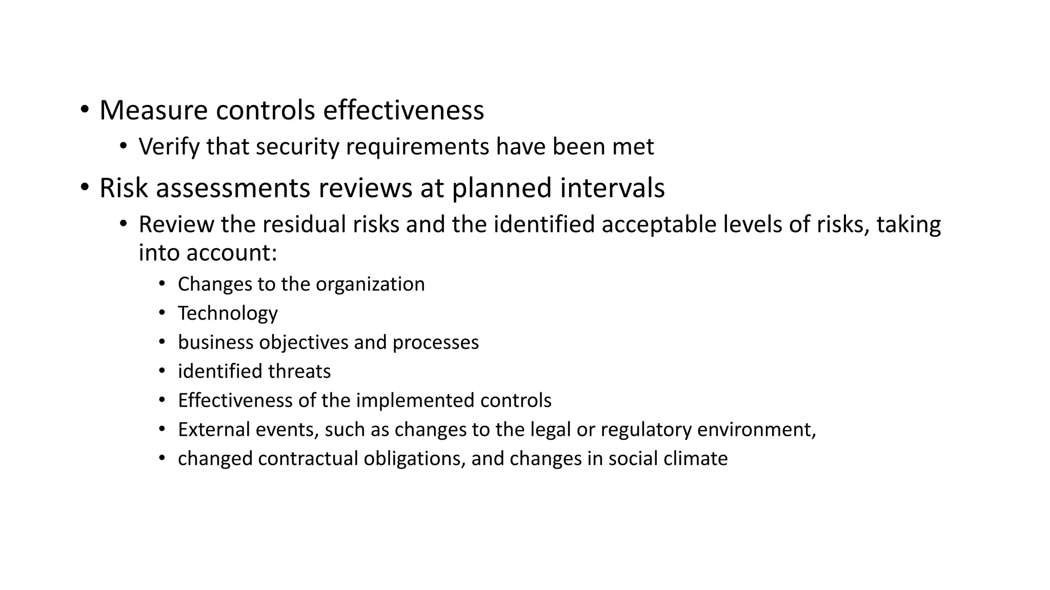 • Measure controls effectiveness
• Verify that security requirements have been met
• Risk assessments reviews at planned intervals
• Review the residual risks and the identified acceptable levels of risks, taking
into account:
• Changes to the organization
• Technology
• business objectives and processes
• identified threats
• Effectiveness of the implemented controls
• External events, such as changes to the legal or regulatory environment,
• changed contractual obligations, and changes in social climate
 