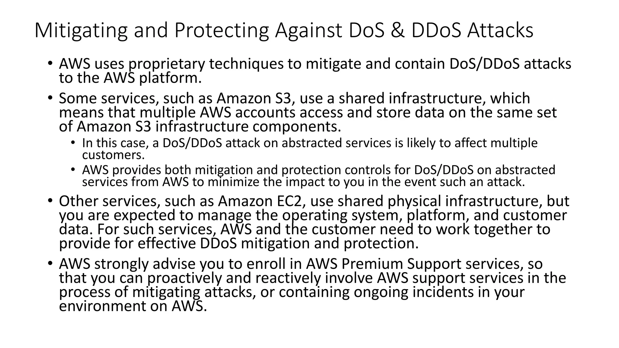 Mitigating and Protecting Against DoS & DDoS Attacks
• AWS uses proprietary techniques to mitigate and contain DoS/DDoS attacks
to the AWS platform.
• Some services, such as Amazon S3, use a shared infrastructure, which
means that multiple AWS accounts access and store data on the same set
of Amazon S3 infrastructure components.
• In this case, a DoS/DDoS attack on abstracted services is likely to affect multiple
customers.
• AWS provides both mitigation and protection controls for DoS/DDoS on abstracted
services from AWS to minimize the impact to you in the event such an attack.
• Other services, such as Amazon EC2, use shared physical infrastructure, but
you are expected to manage the operating system, platform, and customer
data. For such services, AWS and the customer need to work together to
provide for effective DDoS mitigation and protection.
• AWS strongly advise you to enroll in AWS Premium Support services, so
that you can proactively and reactively involve AWS support services in the
process of mitigating attacks, or containing ongoing incidents in your
environment on AWS.
 