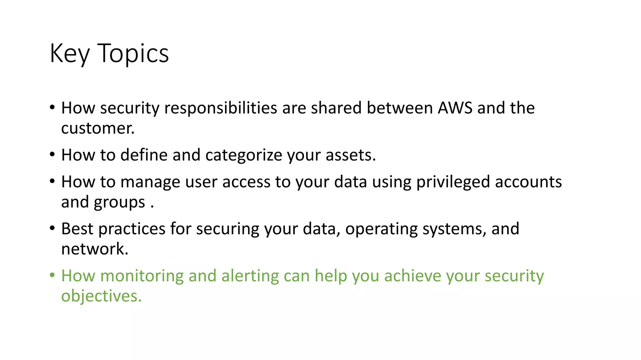 Key Topics
• How security responsibilities are shared between AWS and the
customer.
• How to define and categorize your assets.
• How to manage user access to your data using privileged accounts
and groups .
• Best practices for securing your data, operating systems, and
network.
• How monitoring and alerting can help you achieve your security
objectives.
 