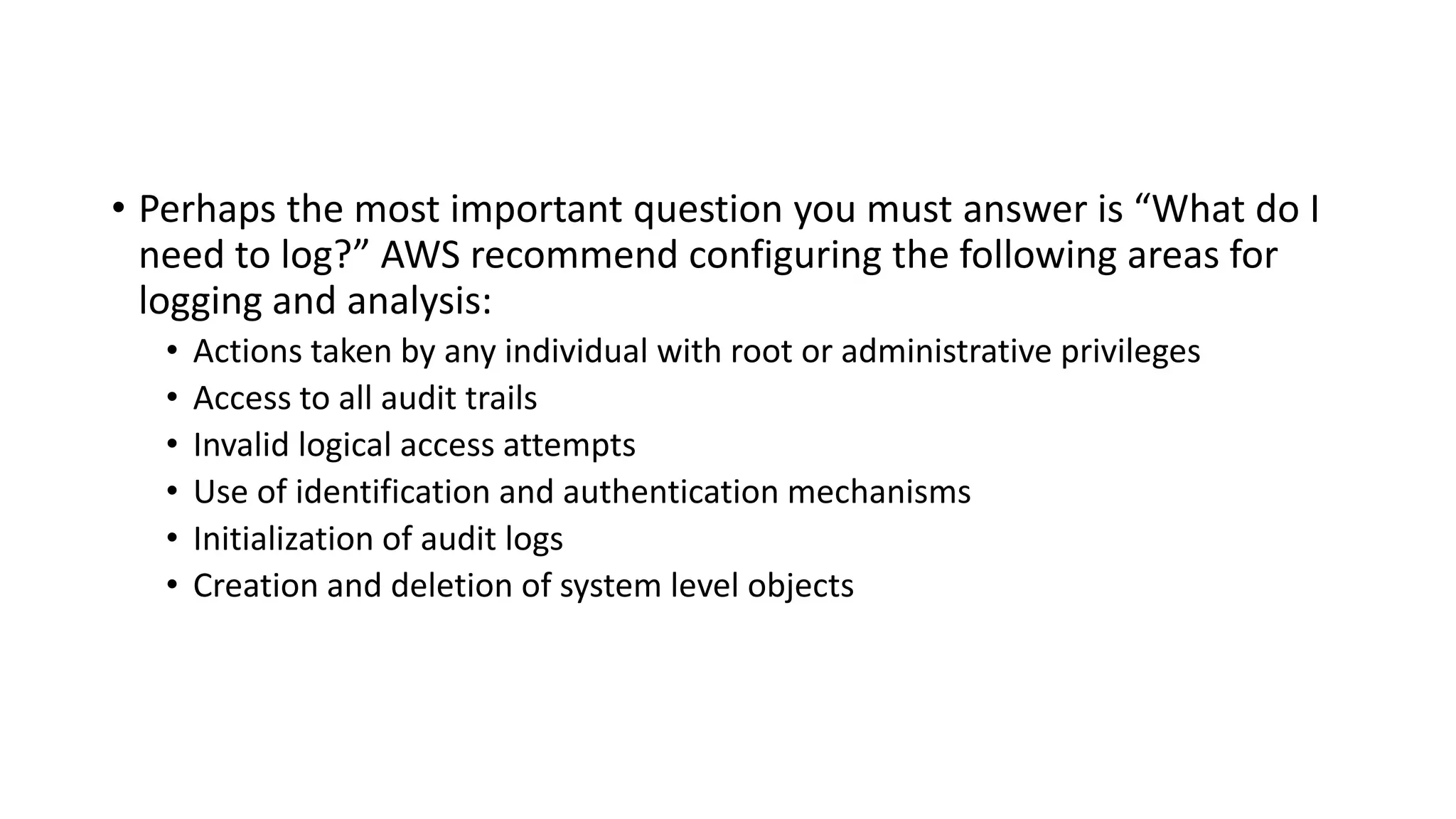• Perhaps the most important question you must answer is “What do I
need to log?” AWS recommend configuring the following areas for
logging and analysis:
• Actions taken by any individual with root or administrative privileges
• Access to all audit trails
• Invalid logical access attempts
• Use of identification and authentication mechanisms
• Initialization of audit logs
• Creation and deletion of system level objects
 