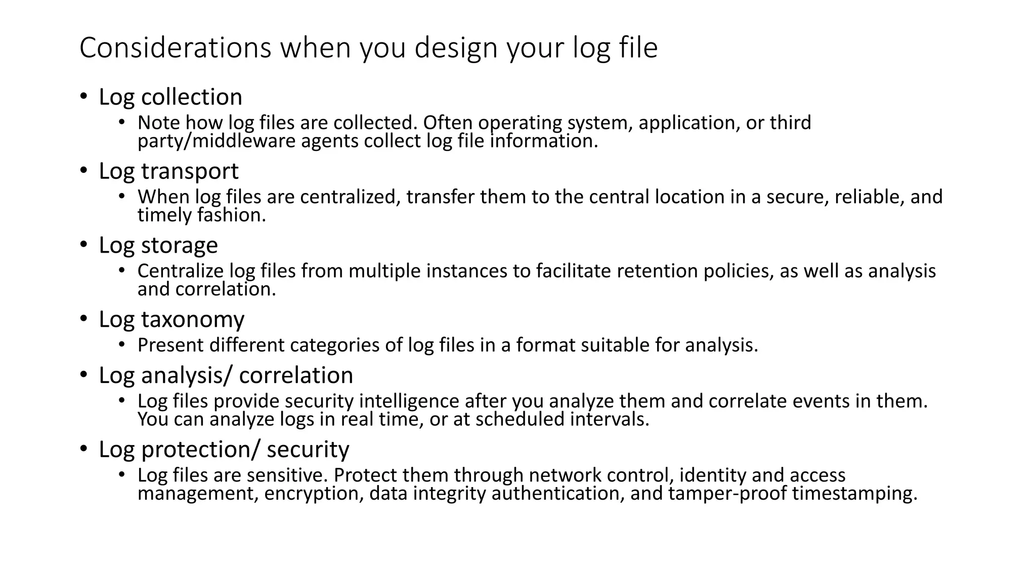 Considerations when you design your log file
• Log collection
• Note how log files are collected. Often operating system, application, or third
party/middleware agents collect log file information.
• Log transport
• When log files are centralized, transfer them to the central location in a secure, reliable, and
timely fashion.
• Log storage
• Centralize log files from multiple instances to facilitate retention policies, as well as analysis
and correlation.
• Log taxonomy
• Present different categories of log files in a format suitable for analysis.
• Log analysis/ correlation
• Log files provide security intelligence after you analyze them and correlate events in them.
You can analyze logs in real time, or at scheduled intervals.
• Log protection/ security
• Log files are sensitive. Protect them through network control, identity and access
management, encryption, data integrity authentication, and tamper-proof timestamping.
 