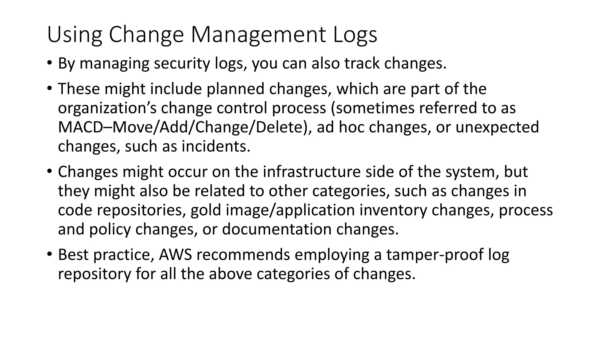 Using Change Management Logs
• By managing security logs, you can also track changes.
• These might include planned changes, which are part of the
organization’s change control process (sometimes referred to as
MACD–Move/Add/Change/Delete), ad hoc changes, or unexpected
changes, such as incidents.
• Changes might occur on the infrastructure side of the system, but
they might also be related to other categories, such as changes in
code repositories, gold image/application inventory changes, process
and policy changes, or documentation changes.
• Best practice, AWS recommends employing a tamper-proof log
repository for all the above categories of changes.
 