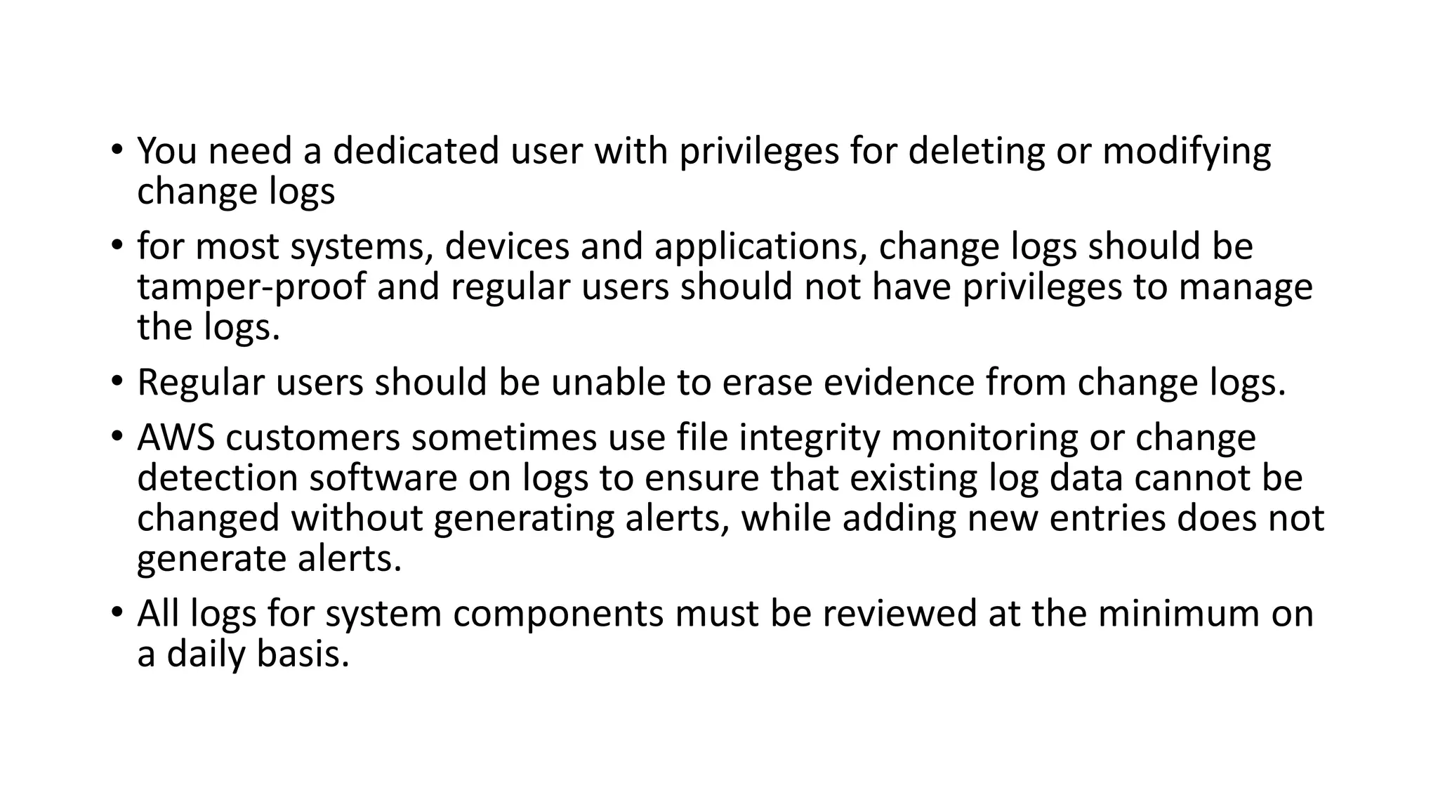 • You need a dedicated user with privileges for deleting or modifying
change logs
• for most systems, devices and applications, change logs should be
tamper-proof and regular users should not have privileges to manage
the logs.
• Regular users should be unable to erase evidence from change logs.
• AWS customers sometimes use file integrity monitoring or change
detection software on logs to ensure that existing log data cannot be
changed without generating alerts, while adding new entries does not
generate alerts.
• All logs for system components must be reviewed at the minimum on
a daily basis.
 