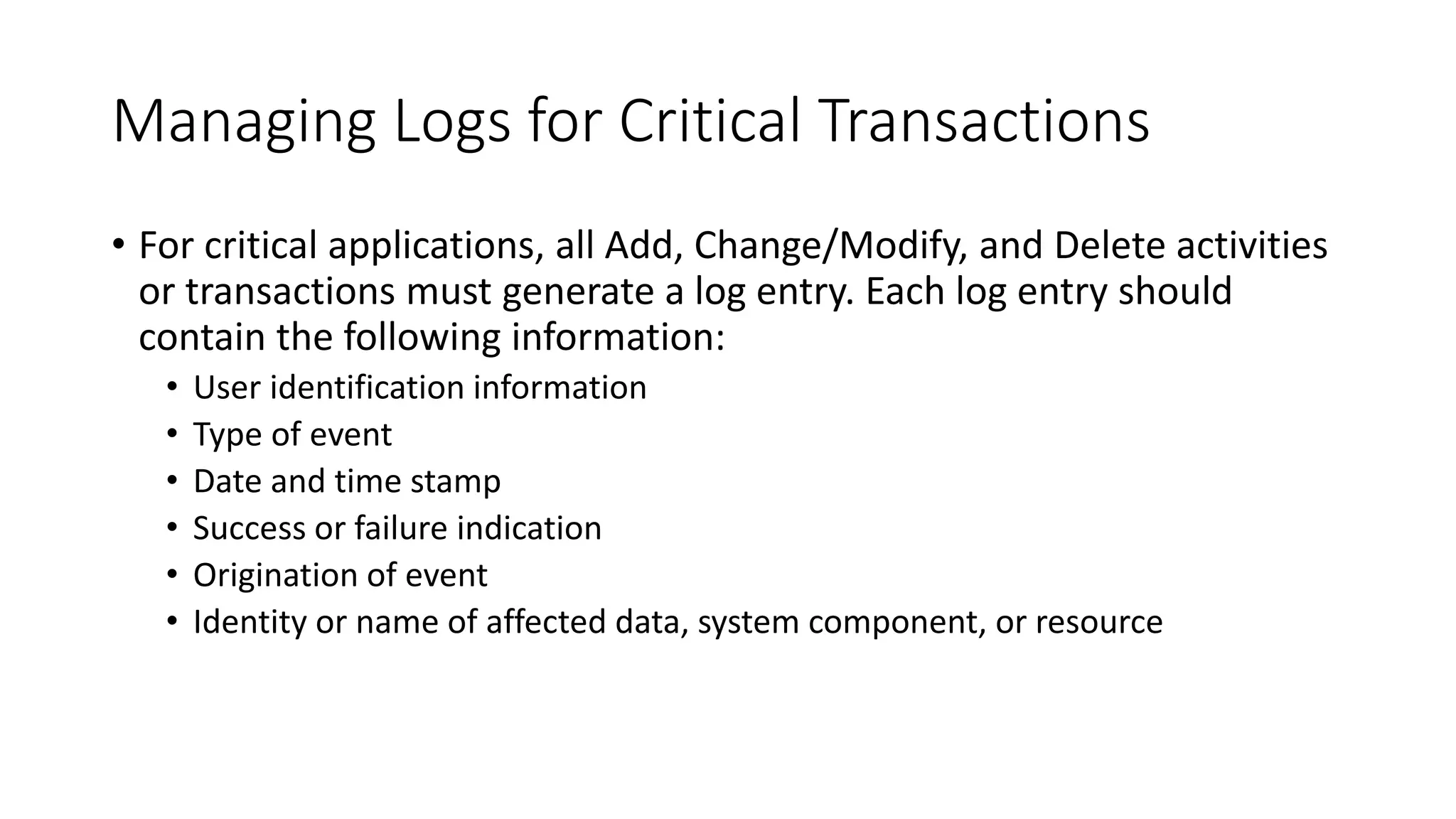 Managing Logs for Critical Transactions
• For critical applications, all Add, Change/Modify, and Delete activities
or transactions must generate a log entry. Each log entry should
contain the following information:
• User identification information
• Type of event
• Date and time stamp
• Success or failure indication
• Origination of event
• Identity or name of affected data, system component, or resource
 