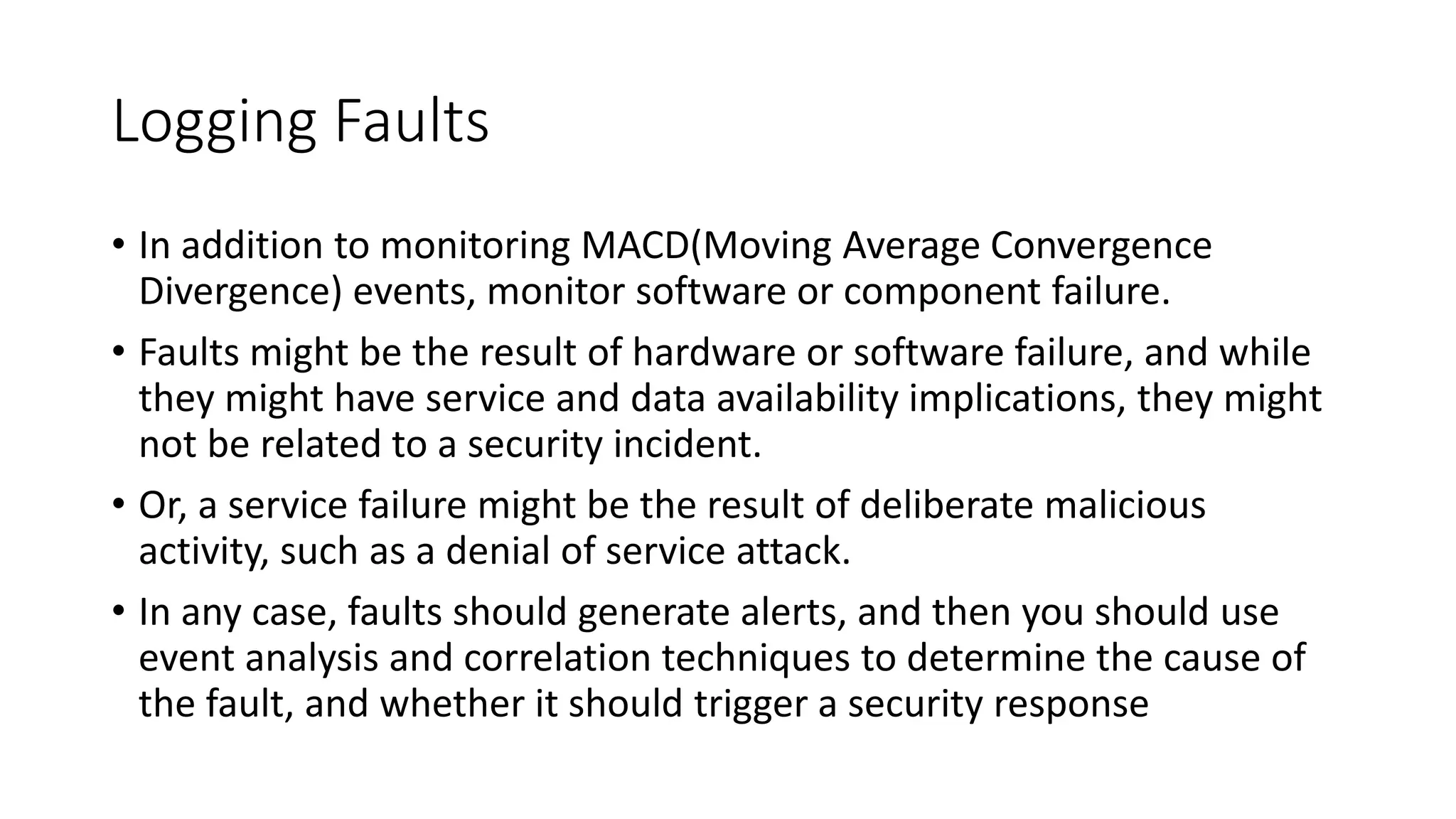 Logging Faults
• In addition to monitoring MACD(Moving Average Convergence
Divergence) events, monitor software or component failure.
• Faults might be the result of hardware or software failure, and while
they might have service and data availability implications, they might
not be related to a security incident.
• Or, a service failure might be the result of deliberate malicious
activity, such as a denial of service attack.
• In any case, faults should generate alerts, and then you should use
event analysis and correlation techniques to determine the cause of
the fault, and whether it should trigger a security response
 