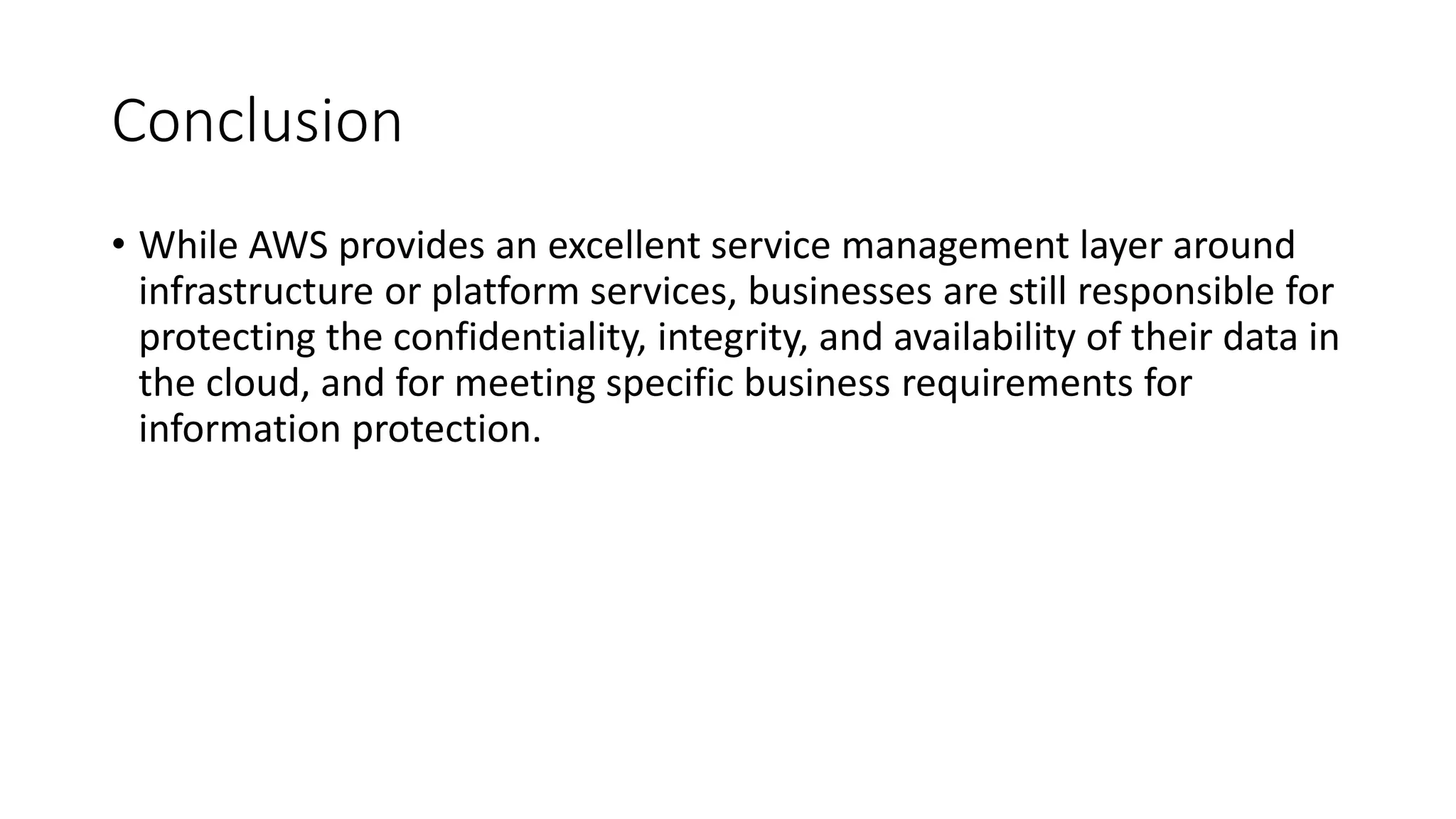 Conclusion
• While AWS provides an excellent service management layer around
infrastructure or platform services, businesses are still responsible for
protecting the confidentiality, integrity, and availability of their data in
the cloud, and for meeting specific business requirements for
information protection.
 