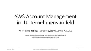 AWS Account Management
im Unternehmensumfeld
Andreas Heidötting – Director Systems Admin, NASDAQ
Creative Commons: Namensnennung - Nicht-kommerziell - Keine Bearbeitung 3.0
http://creativecommons.org/licenses/by-nc-nd/3.0/de/
Donnerstag, 28. Januar 2016
09:00 Uhr MEZ
Amazon Web Services Security Cloud Web Day
AWS Account Management im Unternehmensumfeld
CC BY-NC-ND 3.0
1
 
