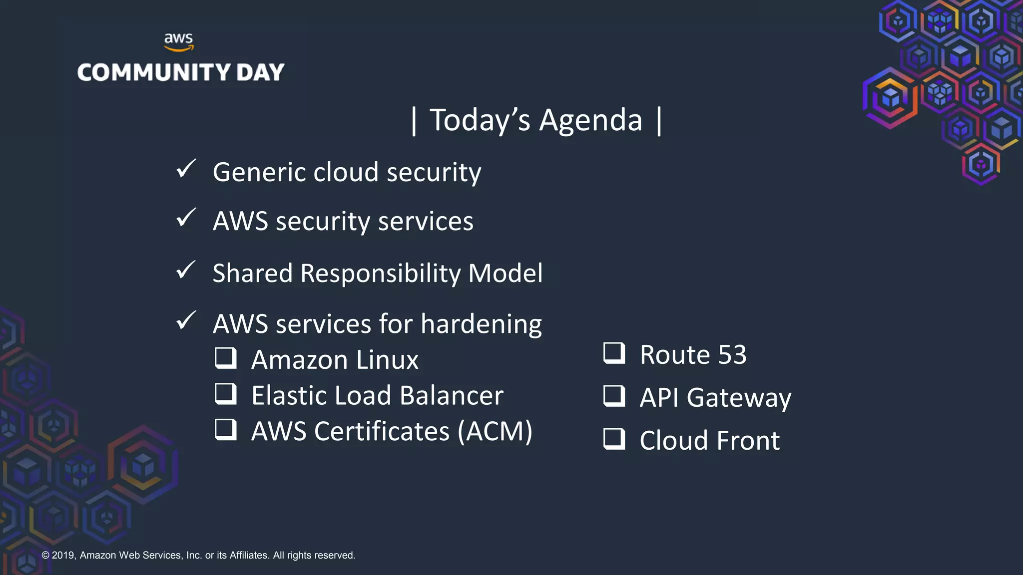 © 2019, Amazon Web Services, Inc. or its Affiliates. All rights reserved.
| Today’s Agenda |
✓ Generic cloud security
❑ Route 53
❑ API Gateway
❑ Cloud Front
✓ AWS security services
✓ Shared Responsibility Model
✓ AWS services for hardening
❑ Amazon Linux
❑ Elastic Load Balancer
❑ AWS Certificates (ACM)
 