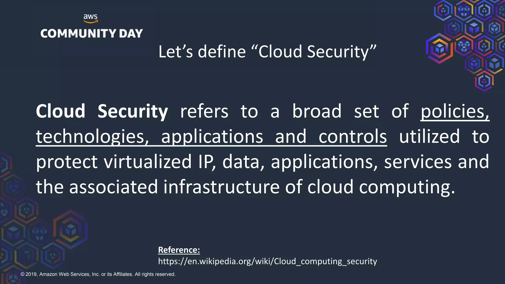 © 2019, Amazon Web Services, Inc. or its Affiliates. All rights reserved.
Let’s define “Cloud Security”
Cloud Security refers to a broad set of policies,
technologies, applications and controls utilized to
protect virtualized IP, data, applications, services and
the associated infrastructure of cloud computing.
Reference:
https://en.wikipedia.org/wiki/Cloud_computing_security
 