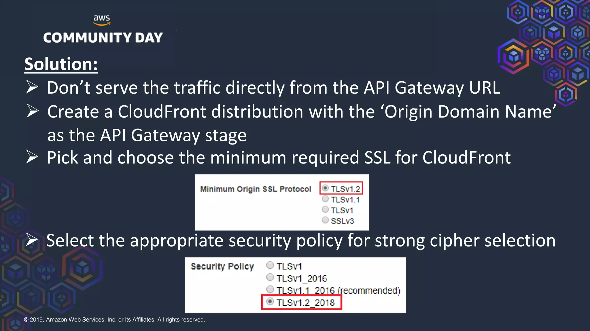 © 2019, Amazon Web Services, Inc. or its Affiliates. All rights reserved.
➢ Pick and choose the minimum required SSL for CloudFront
➢ Select the appropriate security policy for strong cipher selection
➢ Create a CloudFront distribution with the ‘Origin Domain Name’
as the API Gateway stage
Solution:
➢ Don’t serve the traffic directly from the API Gateway URL
 