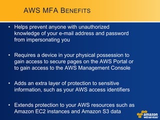 AWS MFA B ENEFITS

• Helps prevent anyone with unauthorized
  knowledge of your e-mail address and password
  from impersonating you

• Requires a device in your physical possession to
  gain access to secure pages on the AWS Portal or
  to gain access to the AWS Management Console

• Adds an extra layer of protection to sensitive
  information, such as your AWS access identifiers

• Extends protection to your AWS resources such as
  Amazon EC2 instances and Amazon S3 data
 