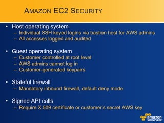 AMAZON EC2 S ECURITY

• Host operating system
   – Individual SSH keyed logins via bastion host for AWS admins
   – All accesses logged and audited

• Guest operating system
   – Customer controlled at root level
   – AWS admins cannot log in
   – Customer-generated keypairs

• Stateful firewall
   – Mandatory inbound firewall, default deny mode

• Signed API calls
   – Require X.509 certificate or customer’s secret AWS key
 