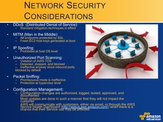 NETWORK SECURITY
           CONSIDERATIONS
•   DDoS (Distributed Denial of Service):
     –   Standard mitigation techniques in effect

•   MITM (Man in the Middle):
     –   All endpoints protected by SSL
     –   Fresh EC2 host keys generated at boot

•   IP Spoofing:
     –   Prohibited at host OS level

•   Unauthorized Port Scanning:
     – Violation of AWS TOS
     – Detected, stopped, and blocked
     – Ineffective anyway since inbound ports
     blocked by default

•   Packet Sniffing:
     –   Promiscuous mode is ineffective
     –   Protection at hypervisor level

•   Configuration Management:
     – Configuration changes are authorized, logged, tested, approved, and
       documented
       Most updates are done in such a manner that they will not impact the
       customer
       AWS will communicate with customers, either via email, or through the AWS
       Service Health Dashboard (http://status.aws.amazon.com/) when there is a
       chance that their Service use may be affected.
 