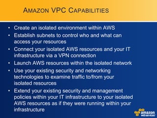 AMAZON VPC C APABILITIES

• Create an isolated environment within AWS
• Establish subnets to control who and what can
  access your resources
• Connect your isolated AWS resources and your IT
  infrastructure via a VPN connection
• Launch AWS resources within the isolated network
• Use your existing security and networking
  technologies to examine traffic to/from your
  isolated resources
• Extend your existing security and management
  policies within your IT infrastructure to your isolated
  AWS resources as if they were running within your
  infrastructure
 