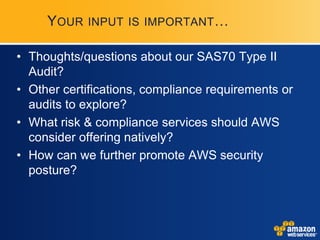 YOUR   INPUT IS IMPORTANT …


• Thoughts/questions about our SAS70 Type II
  Audit?
• Other certifications, compliance requirements or
  audits to explore?
• What risk & compliance services should AWS
  consider offering natively?
• How can we further promote AWS security
  posture?
 