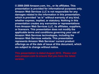 © 2008-2009 Amazon.com, Inc., or its affiliates. This
presentation is provided for informational purposes only.
Amazon Web Services LLC is not responsible for any
damages related to the information in this presentation,
which is provided “as is” without warranty of any kind,
whether express, implied, or statutory. Nothing in this
presentation creates any warranties or representations
from Amazon Web Services LLC, its affiliates, suppliers,
or licensors. This presentation does not modify the
applicable terms and conditions governing your use of
Amazon Web Services technologies, including the
Amazon Web Services website. This presentation
represents Amazon Web Services' current product
offerings as of the date of issue of this document, which
are subject to change without notice.

This presentation is dated August 2010. Please visit
aws.amazon.com to ensure that you have the latest
version.
 