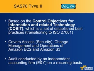 SAS70 T YPE II


• Based on the Control Objectives for
  Information and related Technology
  (COBIT), which is a set of established best
  practices (transitioning to ISO 27001)

• Covers Access (Security), Change
  Management and Operations of
  Amazon EC2 and Amazon S3

• Audit conducted by an independent
  accounting firm (E&Y) on a recurring basis
 