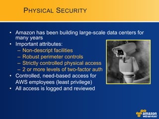 PHYSICAL SECURITY


• Amazon has been building large-scale data centers for
  many years
• Important attributes:
   – Non-descript facilities
   – Robust perimeter controls
   – Strictly controlled physical access
   – 2 or more levels of two-factor auth
• Controlled, need-based access for
  AWS employees (least privilege)
• All access is logged and reviewed
 