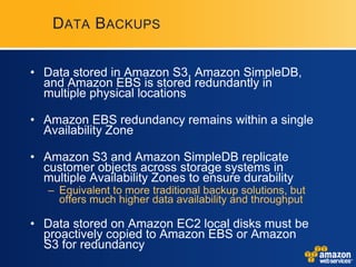 D ATA B ACKUPS


• Data stored in Amazon S3, Amazon SimpleDB,
  and Amazon EBS is stored redundantly in
  multiple physical locations

• Amazon EBS redundancy remains within a single
  Availability Zone

• Amazon S3 and Amazon SimpleDB replicate
  customer objects across storage systems in
  multiple Availability Zones to ensure durability
   – Equivalent to more traditional backup solutions, but
     offers much higher data availability and throughput

• Data stored on Amazon EC2 local disks must be
  proactively copied to Amazon EBS or Amazon
  S3 for redundancy
 