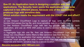 Que.03: An Application team is designing a solution with two
applications. The Security team wants the applications' logs to be
captured in two different places, because one of the applications
produces logs with sensitive data.
Which solution meets the requirement with the LEAST risk and effort?
Options:
a) Use Amazon CloudWatch Logs to capture all logs, write an AWS Lambda
function that parses the log file, and move sensitive data to a different log.
b) Use Amazon CloudWatch Logs with two log groups, with one for each
application, and use an AWS IAM policy to control access to the log groups, as
required.
c) Aggregate logs into one file, then use Amazon CloudWatch Logs, and then
design two CloudWatch metric filters to filter sensitive data from the logs.
d) Add logic to the application that saves sensitive data logs on the Amazon EC2
instances' local storage, and write a batch script that logs into the Amazon EC2
instances and moves sensitive logs to a secure location.
Become successful with VMExam.com
 