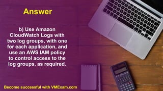 Answer
b) Use Amazon
CloudWatch Logs with
two log groups, with one
for each application, and
use an AWS IAM policy
to control access to the
log groups, as required.
Become successful with VMExam.com
 