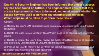 Que.04: A Security Engineer has been informed that a user’s access
key has been found on GitHub. The Engineer must ensure that this
access key cannot continue to be used, and must assess whether the
access key was used to perform any unauthorized activities.
Which steps must be taken to perform these tasks?
Options:
a) Review the user's IAM permissions and delete any unrecognized or unauthorized
resources.
b) Delete the user, review Amazon CloudWatch Logs in all regions, and report the
abuse.
c) Delete or rotate the user’s key, review the AWS CloudTrail logs in all regions,
and delete any unrecognized or unauthorized resources.
d) Instruct the user to remove the key from the GitHub submission, rotate keys, and
re-deploy any instances that were launched.
Become successful with VMExam.com
 