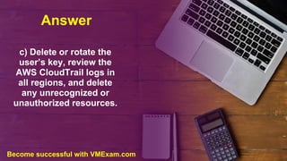 Answer
c) Delete or rotate the
user’s key, review the
AWS CloudTrail logs in
all regions, and delete
any unrecognized or
unauthorized resources.
Become successful with VMExam.com
 