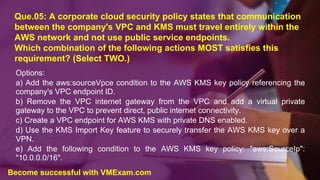 Que.05: A corporate cloud security policy states that communication
between the company's VPC and KMS must travel entirely within the
AWS network and not use public service endpoints.
Which combination of the following actions MOST satisfies this
requirement? (Select TWO.)
Options:
a) Add the aws:sourceVpce condition to the AWS KMS key policy referencing the
company's VPC endpoint ID.
b) Remove the VPC internet gateway from the VPC and add a virtual private
gateway to the VPC to prevent direct, public internet connectivity.
c) Create a VPC endpoint for AWS KMS with private DNS enabled.
d) Use the KMS Import Key feature to securely transfer the AWS KMS key over a
VPN.
e) Add the following condition to the AWS KMS key policy: "aws:SourceIp":
"10.0.0.0/16".
Become successful with VMExam.com
 