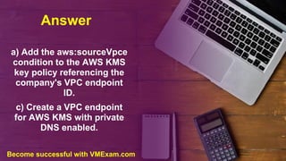 Answer
a) Add the aws:sourceVpce
condition to the AWS KMS
key policy referencing the
company's VPC endpoint
ID.
c) Create a VPC endpoint
for AWS KMS with private
DNS enabled.
Become successful with VMExam.com
 