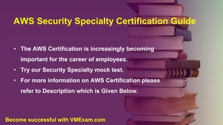 AWS Security Specialty Certification Guide
• The AWS Certification is increasingly becoming
important for the career of employees.
• Try our Security Specialty mock test.
• For more information on AWS Certification please
refer to Description which is Given Below.
Become successful with VMExam.com
 
