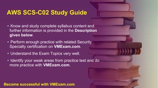 AWS SCS-C02 Study Guide
• Know and study complete syllabus content and
further information is provided in the Description
given below.
• Perform enough practice with related Security
Specialty certification on VMExam.com.
• Understand the Exam Topics very well.
• Identify your weak areas from practice test and do
more practice with VMExam.com.
Become successful with VMExam.com
 