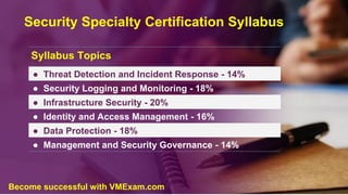 Security Specialty Certification Syllabus
Syllabus Topics
● Threat Detection and Incident Response - 14%
● Security Logging and Monitoring - 18%
● Infrastructure Security - 20%
● Identity and Access Management - 16%
● Data Protection - 18%
● Management and Security Governance - 14%
Become successful with VMExam.com
 