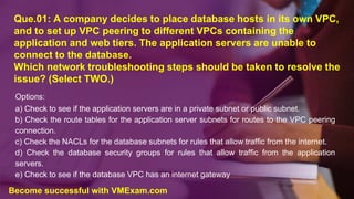 Que.01: A company decides to place database hosts in its own VPC,
and to set up VPC peering to different VPCs containing the
application and web tiers. The application servers are unable to
connect to the database.
Which network troubleshooting steps should be taken to resolve the
issue? (Select TWO.)
Options:
a) Check to see if the application servers are in a private subnet or public subnet.
b) Check the route tables for the application server subnets for routes to the VPC peering
connection.
c) Check the NACLs for the database subnets for rules that allow traffic from the internet.
d) Check the database security groups for rules that allow traffic from the application
servers.
e) Check to see if the database VPC has an internet gateway
Become successful with VMExam.com
 