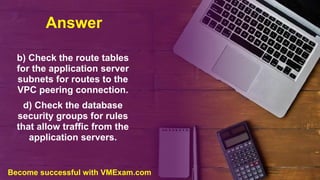 Answer
b) Check the route tables
for the application server
subnets for routes to the
VPC peering connection.
d) Check the database
security groups for rules
that allow traffic from the
application servers.
Become successful with VMExam.com
 