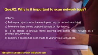 Que.02: Why is it important to scan network logs?
Options:
a) To keep an eye on what the employees on your network are doing.
b) To ensure there are no dropped packets or high latency.
c) To be alerted to unusual traffic entering and exiting your network as a
potential security event.
d) To know if access has been made to your private S3 buckets.
Become successful with VMExam.com
 