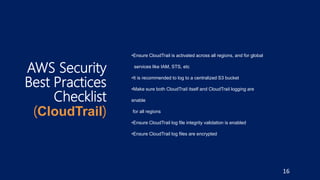 AWS Security
Best Practices
Checklist
(CloudTrail)
•Ensure CloudTrail is activated across all regions, and for global
services like IAM, STS, etc
•It is recommended to log to a centralized S3 bucket
•Make sure both CloudTrail itself and CloudTrail logging are
enable
for all regions
•Ensure CloudTrail log file integrity validation is enabled
•Ensure CloudTrail log files are encrypted
16
 