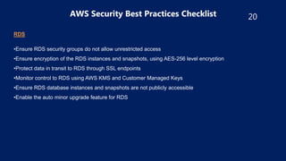 20
AWS Security Best Practices Checklist
RDS
•Ensure RDS security groups do not allow unrestricted access
•Ensure encryption of the RDS instances and snapshots, using AES-256 level encryption
•Protect data in transit to RDS through SSL endpoints
•Monitor control to RDS using AWS KMS and Customer Managed Keys
•Ensure RDS database instances and snapshots are not publicly accessible
•Enable the auto minor upgrade feature for RDS
 