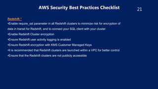 21
AWS Security Best Practices Checklist
Redshift “
•Enable require_ssl parameter in all Redshift clusters to minimize risk for encryption of
data in transit for Redshift, and to connect your SQL client with your cluster
•Enable Redshift Cluster encryption
•Ensure Redshift user activity logging is enabled
•Ensure Redshift encryption with KMS Customer Managed Keys
•It is recommended that Redshift clusters are launched within a VPC for better control
•Ensure that the Redshift clusters are not publicly accessible
 