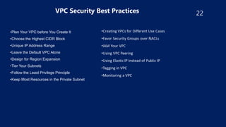 22
VPC Security Best Practices
•Plan Your VPC before You Create It
•Choose the Highest CIDR Block
•Unique IP Address Range
•Leave the Default VPC Alone
•Design for Region Expansion
•Tier Your Subnets
•Follow the Least Privilege Principle
•Keep Most Resources in the Private Subnet
 